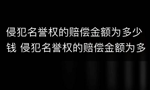侵犯名誉权的赔偿金额为多少钱 侵犯名誉权的赔偿金额为多少钱以上