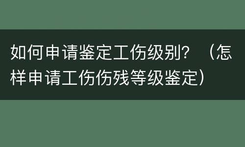 如何申请鉴定工伤级别？（怎样申请工伤伤残等级鉴定）