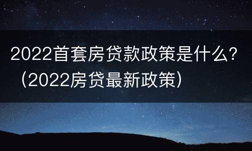2022首套房贷款政策是什么？（2022房贷最新政策）