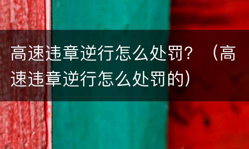 高速违章逆行怎么处罚？（高速违章逆行怎么处罚的）