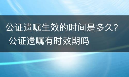 公证遗嘱生效的时间是多久？ 公证遗嘱有时效期吗