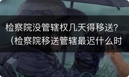 检察院没管辖权几天得移送？（检察院移送管辖最迟什么时候）