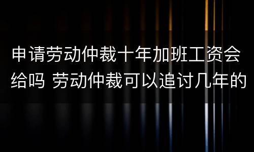 申请劳动仲裁十年加班工资会给吗 劳动仲裁可以追讨几年的加班费