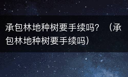 承包林地种树要手续吗？（承包林地种树要手续吗）