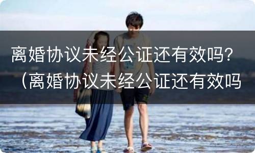 离婚协议未经公证还有效吗？（离婚协议未经公证还有效吗怎么写）