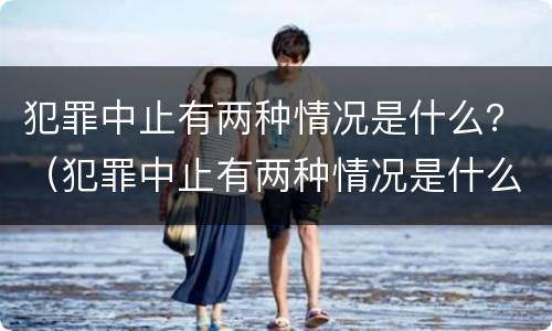 犯罪中止有两种情况是什么？（犯罪中止有两种情况是什么原因）