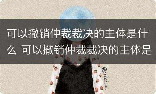 可以撤销仲裁裁决的主体是什么 可以撤销仲裁裁决的主体是什么单位