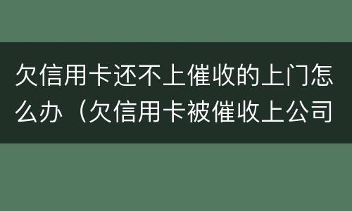 欠信用卡还不上催收的上门怎么办（欠信用卡被催收上公司催收怎么办）