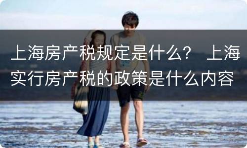 上海房产税规定是什么？ 上海实行房产税的政策是什么内容?