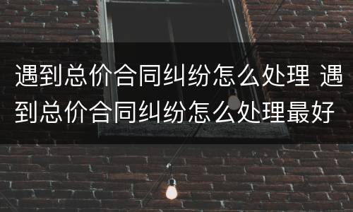 遇到总价合同纠纷怎么处理 遇到总价合同纠纷怎么处理最好
