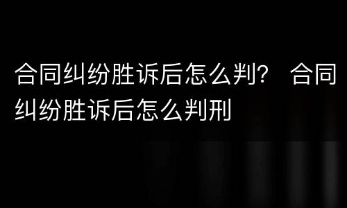 合同纠纷胜诉后怎么判？ 合同纠纷胜诉后怎么判刑