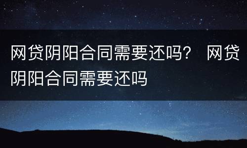 网贷阴阳合同需要还吗？ 网贷阴阳合同需要还吗