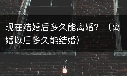 现在结婚后多久能离婚？（离婚以后多久能结婚）