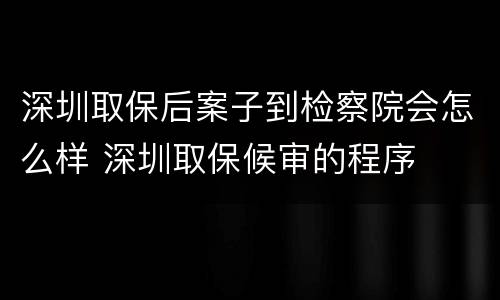 深圳取保后案子到检察院会怎么样 深圳取保候审的程序