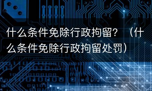 什么条件免除行政拘留？（什么条件免除行政拘留处罚）