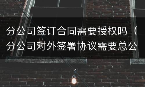 分公司签订合同需要授权吗（分公司对外签署协议需要总公司授权吗）