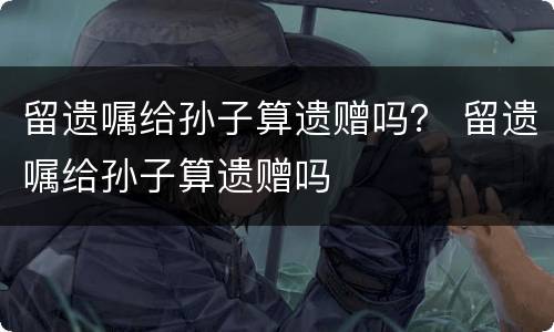 留遗嘱给孙子算遗赠吗？ 留遗嘱给孙子算遗赠吗