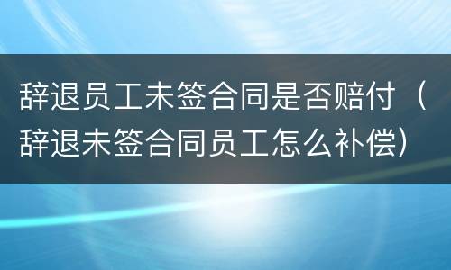 辞退员工未签合同是否赔付（辞退未签合同员工怎么补偿）
