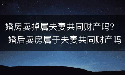 婚房卖掉属夫妻共同财产吗？ 婚后卖房属于夫妻共同财产吗