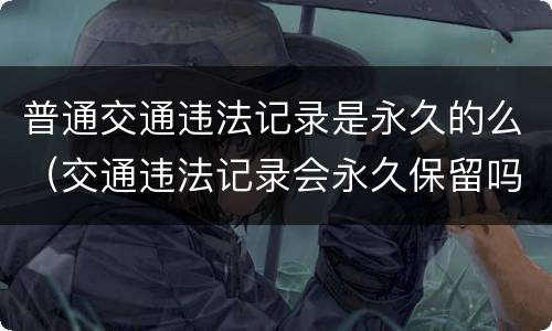 普通交通违法记录是永久的么（交通违法记录会永久保留吗）