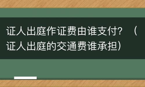 证人出庭作证费由谁支付？（证人出庭的交通费谁承担）