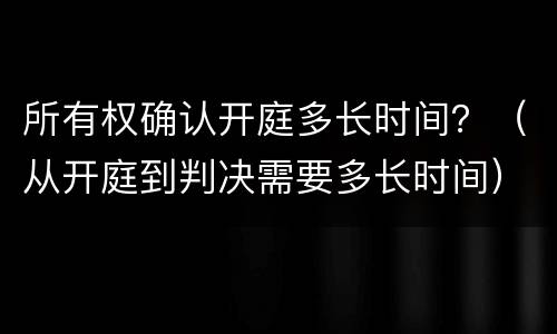 所有权确认开庭多长时间？（从开庭到判决需要多长时间）