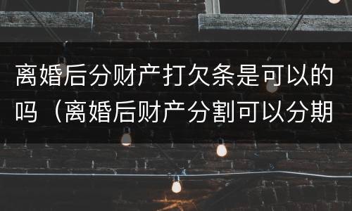 离婚后分财产打欠条是可以的吗（离婚后财产分割可以分期给吗）