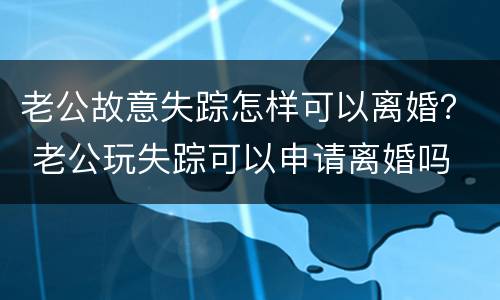 老公故意失踪怎样可以离婚？ 老公玩失踪可以申请离婚吗