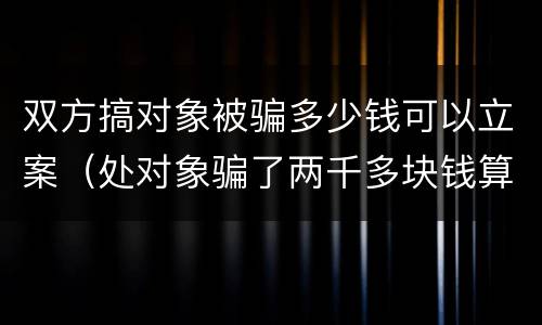 双方搞对象被骗多少钱可以立案（处对象骗了两千多块钱算诈骗吗）