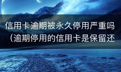 信用卡逾期被永久停用严重吗（逾期停用的信用卡是保留还是注销）