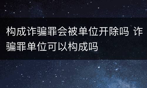 构成诈骗罪会被单位开除吗 诈骗罪单位可以构成吗
