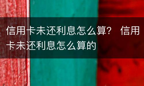 信用卡未还利息怎么算？ 信用卡未还利息怎么算的