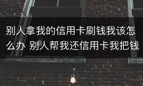 别人拿我的信用卡刷钱我该怎么办 别人帮我还信用卡我把钱刷出来了怎么办