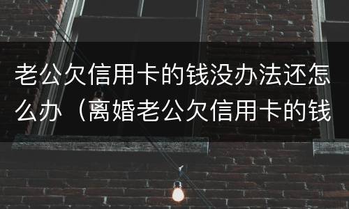 老公欠信用卡的钱没办法还怎么办（离婚老公欠信用卡的钱怎么办）