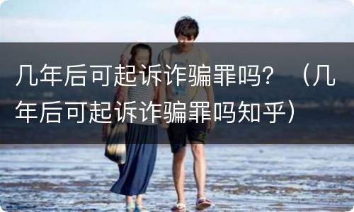 几年后可起诉诈骗罪吗？（几年后可起诉诈骗罪吗知乎）