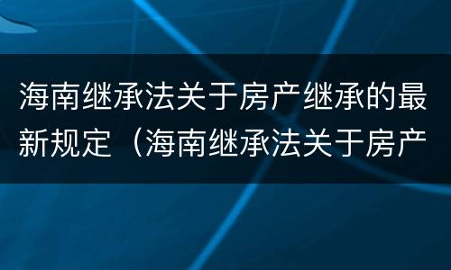 海南继承法关于房产继承的最新规定（海南继承法关于房产继承的最新规定文件）