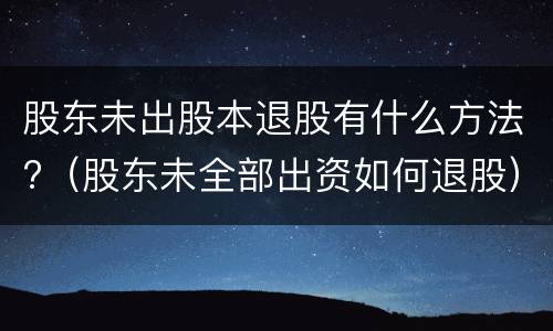 股东未出股本退股有什么方法?（股东未全部出资如何退股）