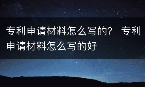 专利申请材料怎么写的？ 专利申请材料怎么写的好