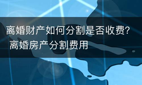 离婚财产如何分割是否收费？ 离婚房产分割费用