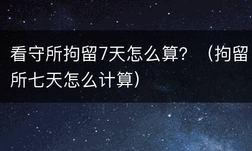 看守所拘留7天怎么算？（拘留所七天怎么计算）