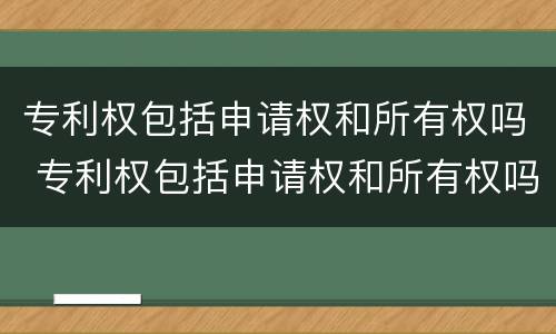 专利权包括申请权和所有权吗 专利权包括申请权和所有权吗对吗