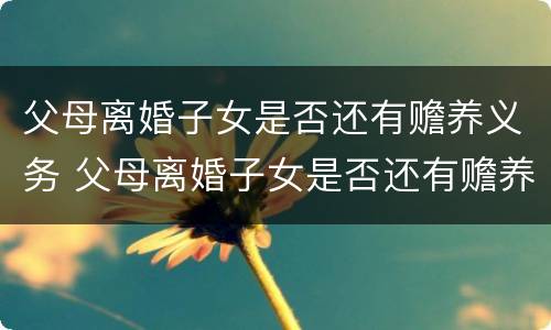父母离婚子女是否还有赡养义务 父母离婚子女是否还有赡养义务呢