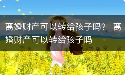 离婚财产可以转给孩子吗？ 离婚财产可以转给孩子吗