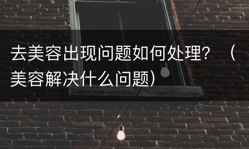 去美容出现问题如何处理？（美容解决什么问题）