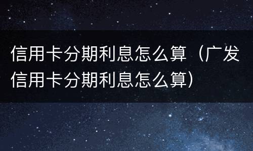 信用卡分期利息怎么算（广发信用卡分期利息怎么算）