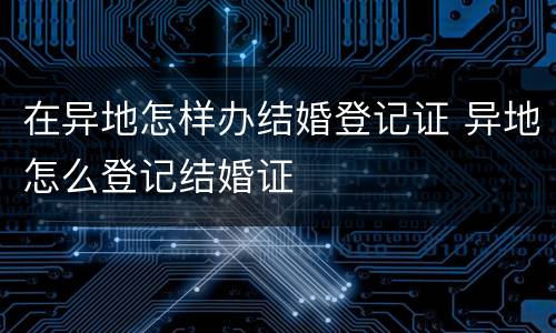 在异地怎样办结婚登记证 异地怎么登记结婚证