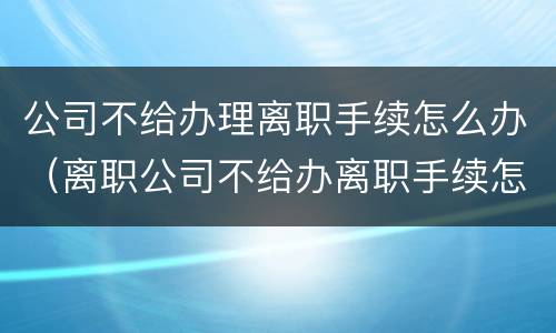 公司不给办理离职手续怎么办（离职公司不给办离职手续怎么办）