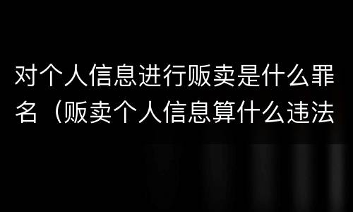 对个人信息进行贩卖是什么罪名（贩卖个人信息算什么违法行为）