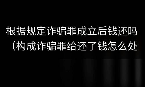 根据规定诈骗罪成立后钱还吗（构成诈骗罪给还了钱怎么处理）