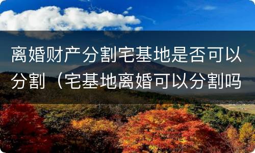 离婚财产分割宅基地是否可以分割（宅基地离婚可以分割吗）